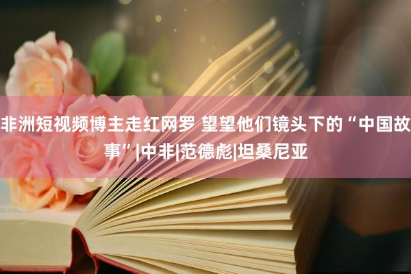 非洲短视频博主走红网罗 望望他们镜头下的“中国故事”|中非|